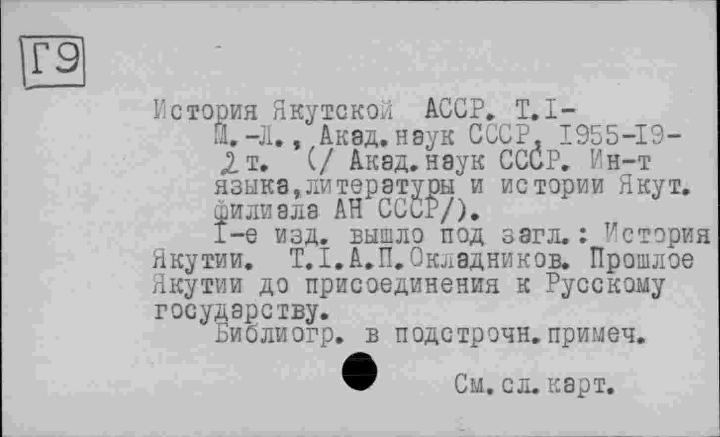 ﻿Г9
История Якутской АССР. T.I-
Й.-Л., Акад, нэук СССР. 1955-19-
2 т. (/ Акад, наук СССР. Ин-т языка, ли тературы и истории Якут, филиала АН СССР/),
1-е изд. вышло под загл. : История Якутии. Т.І.А.П.Окладников. Прошлое Якутии до присоединения к Русскому государству.
Библиогр. в подстрочи, примеч.
См. сл. карт